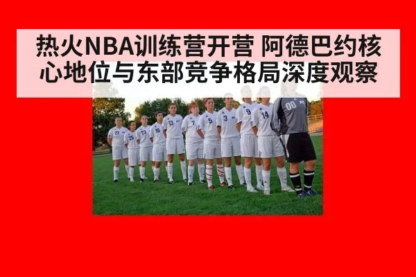 热火NBA训练营开营 阿德巴约核心地位与东部竞争格局深度观察